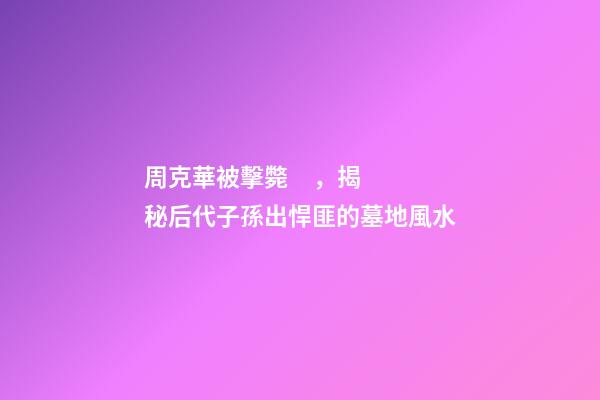 周克華被擊斃，揭秘后代子孫出悍匪的墓地風水